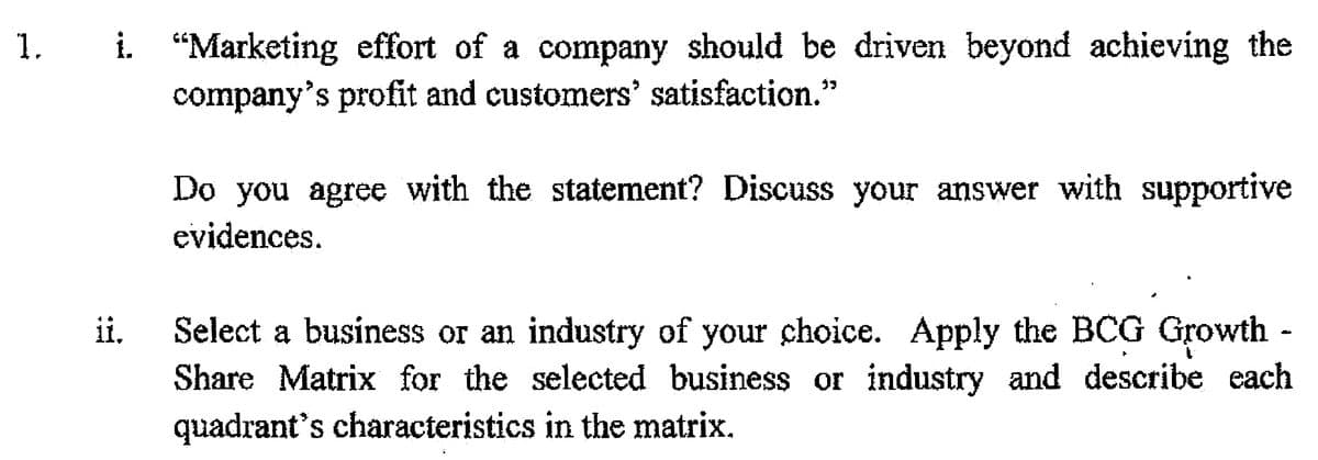 i. "Marketing effort of a company should be driven beyond achieving the
company's profit and customers' satisfaction.'
Do you agree with the statement? Discuss your answer with supportive
evidences.
Select a business or an industry of your choice. Apply the BCG Growth -
Share Matrix for the selected business or industry and describe each
quadrant's characteristics in the matrix.
ii,
1.
