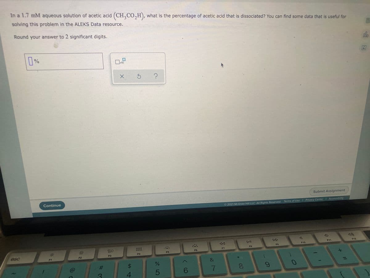 In a 1.7 mM aqueous solution of acetic acid (CH,CO,H), what is the percentage of acetic acid that is dissociated? You can find some data that is useful for
solving this problem in the ALEKS Data resource.
Round your answer to 2 significant digits.
do
Ar
x10
Submit Assignment
Continue
O 2021 McGraw Hill LLC. All Rights Reserved.
Terms of Use | Privacy Center Accessibility
2)
DII
DD
O00
F11
F12
吕口
F9
F10
F8
esc
F6
F7
F4
F5
F2
F3
F1
%23
24
7
6-
4.
+ I/
