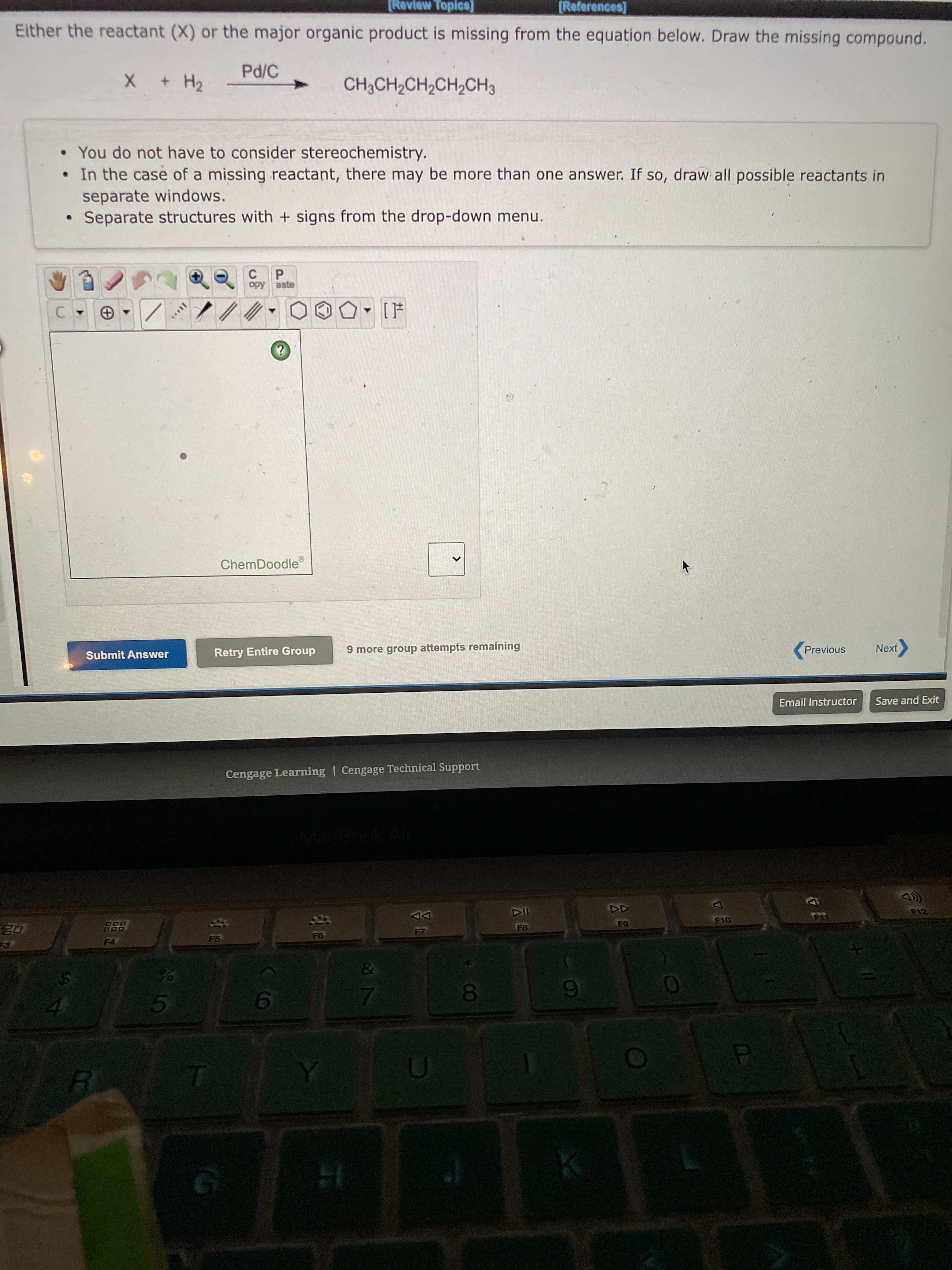 云E
[Review Topics]
[References]
Either the reactant (X) or the major organic product is missing from the equation below. Draw the missing compound.
+H2
• You do not have to consider stereochemistry.
•In the case of a missing reactant, there may be more than one answer. If so, draw all possible reactants in
separate windows.
Separate structures with + signs from the drop-down menu.
P.
opy aste
ChemDoodle
Submit Answer
Retry Entire Group
9 more group attempts remaining
Previous
Next
Email Instructor
Save and Exit
Cengage Learning | Cengage Technical Support
MacBook
522
DD
5.
01
