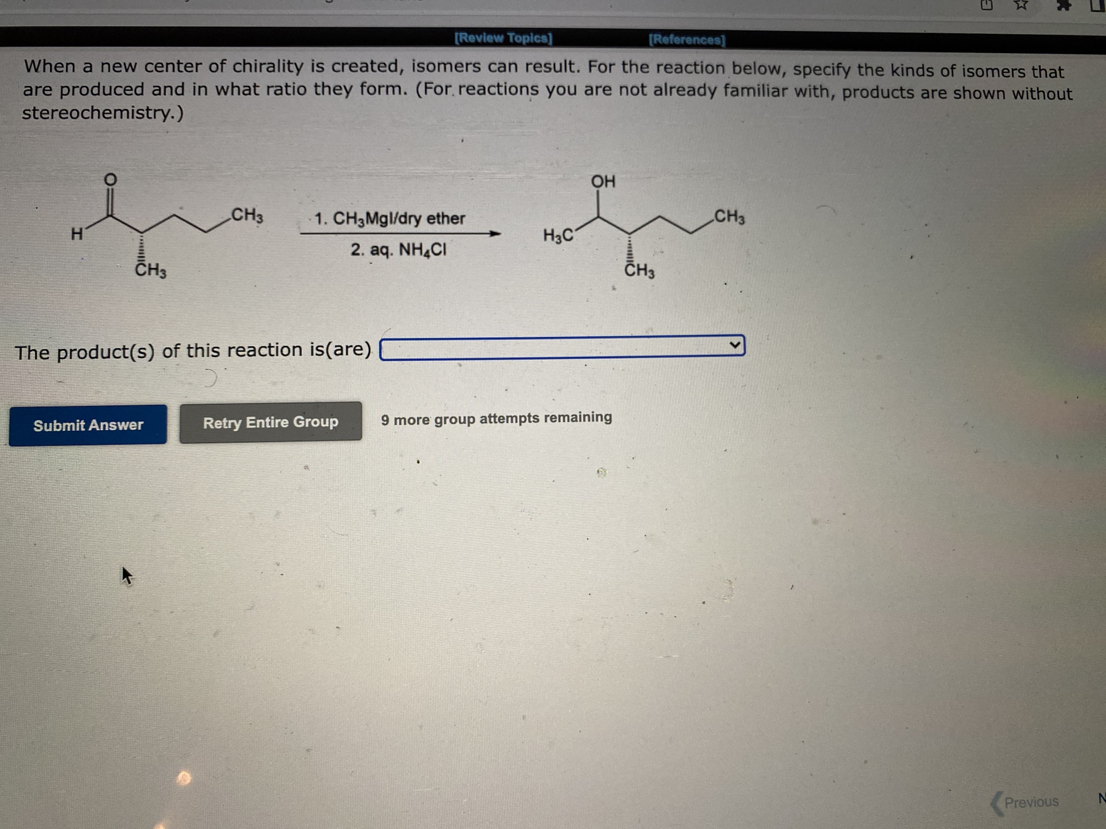 [Review Topics]
[References]
When a new center of chirality is created, isomers can result. For the reaction below, specify the kinds of isomers that
are produced and in what ratio they form. (For. reactions you are not already familiar with, products are shown without
stereochemistry.)
но
CH3
1. CH3MGI/dry ether
CH3
H.
2. aq. NH4CI
CH3
CH3
The product(s) of this reaction is(are)
Retry Entire Group
9 more group attempts remaining
Submit Answer
Previous
