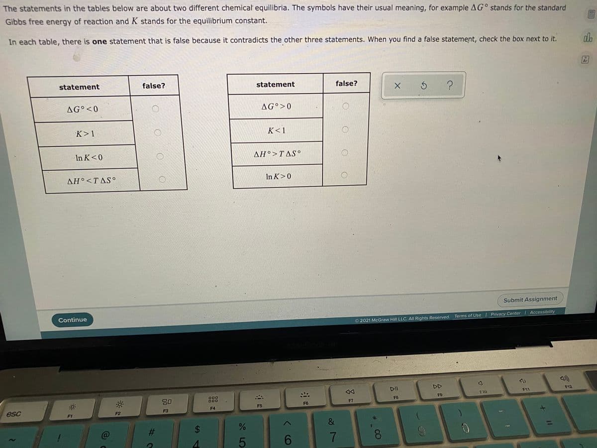 The statements in the tables below are about two different chemical equilibria. The symbols have their usual meaning, for example AG° stands for the standard
Gibbs free energy of reaction and K stands for the equilibrium constant.
In each table, there is one statement that is false because it contradicts the other three statements. When you find a false statement, check the box next to it.
do
Ar
statement
false?
statement
false?
AG°<0
AG°>0
K>1
K< 1
In K<0
ΔΗ> ΤAS.
AH°<TAS°
In K>0
Submit Assignment
Continue
Accessibility
O 2021 McGraw Hill LLC. All Rights Reserved. Terms of Use | Privacy Center
MacBooki
DII
DD
F11
F12
O00
80
F9
F10
F8
F6
F7
esc
F3
F4
F5
F1
F2
&
C@
#3
5
6
7.
1O国
CO
%24
