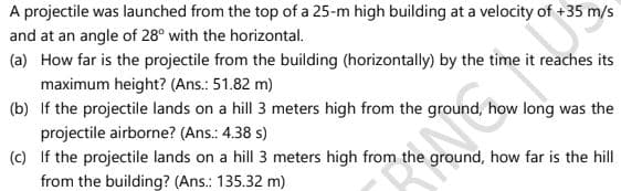 A projectile was launched from the top of a 25-m high building at a velocity of +35 m/s
and at an angle of 28° with the horizontal.
(a) How far is the projectile from the building (horizontally) by the time it reaches its
maximum height? (Ans.: 51.82 m)
(b) If the projectile lands on a hill 3 meters high from the ground, how long was the
projectile airborne? (Ans.: 4.38 s)
(c) If the projectile lands on a hill 3 meters high from the ground, how far is the hill
from the building? (Ans.: 135.32 m)
