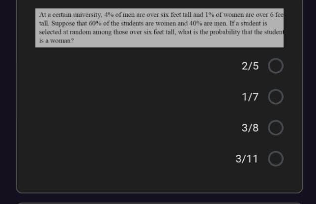 At a certain university, 4% of men are over six feet tall and 1% of women are over 6 fee
tall. Suppose that 60°. of the students are women and 40% are men. If a student is
selected at random among those over six feet tall, what is the probability that the student
is a woman?
2/5
1/7
3/8
3/11 O
