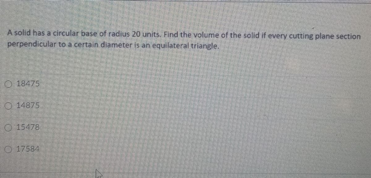 A solid has a circular base of radius 20 units. Find the volume of the solid if every cutting plane section
perpendicular to a certain diameter is an equilateral triangle.
O 18475
O 14875
O15478
O 17584
