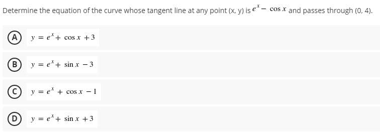 Determine the equation of the curve whose tangent line at any point (x, y) is e* - cos x and passes through (0, 4).
(A
y = e'+ cos x +3
y = e*+ sin x - 3
C) y = e' + cos x - 1
(D
y = e* + sin x +3
B.
