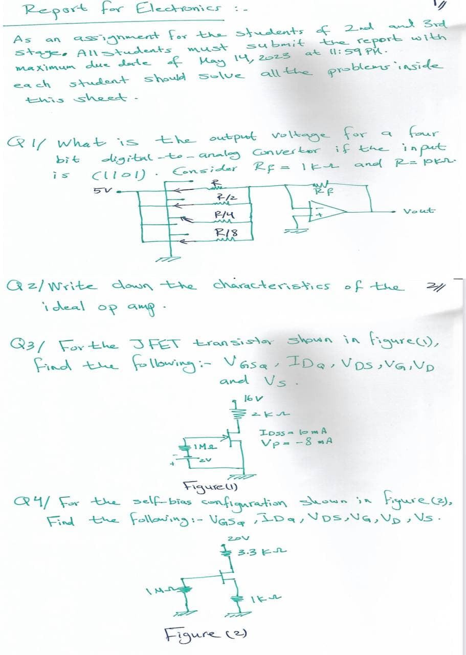 Report for Electronics
As
assignment for the students of
submit
stage, All Students
maximum due date of May 14, 2023
must
each
student
should solve
this sheet.
an
Q1/ What is
bit
is
5V-
four
the output voltage for
digital-to-analog Convertor if the input
(1101). Consider Rf = 1kv
and R= pkr.
Qz/Write down the
ideal
op amp.
7-12
P/4
R18
ling
IM2
all the problems inside
characteristics
16 V
201
2nd and 3rd
the report with
at 11:59 PM.
2km
Figure (2)
Q3/ For the JFET transistor
shown in figure (1),
find the following :- VGsQ, IDQ; VDS, VG, VND
and Vs.
3.3K
Rf
IDSS to ma
Vp = -8 A
Iku
a
Figure (1)
Q4/ for the self-bias configuration shown in figure (3);
Find the following:- VGS, IDq, VDS, VG, VD, VS.
of the
Vout
2/1