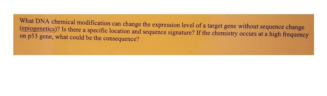What DNA chemical modification can change the expression level of a target gene without sequence change
(epiogenetics)? Is there a specific location and sequence signature? If the chemistry occurs at a high frequency
on p53 gene, what could be the consequence?
