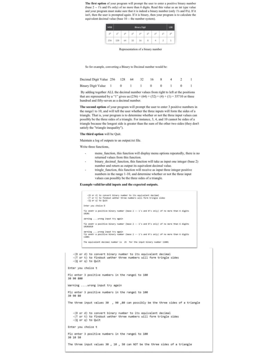 The first option of your program will prompt the user to enter a positive binary number
(base 2 -- I's and O's only) of no more than 6 digits. Read this value as an int type value
and your program must make sure that it is indeed a binary number (only I's and Os). If it
isn't, then the user is prompted again. If it is binary, then your program is to calculate the
equivalent decimal value (base 10 -- the number system).
MSB
Binary Digit
LSB
256 128 64 32 16 4
2
1
Representation of a binary number
So for example, converting a Binary to Decimal number would be:
Decimal Digit Value 256 128 64 32 16 8 4 2
Binary Digit Value O I1 o 0 1 0
By adding together ALL the decimal number values from right to left at the positions
that are represented by a "1" gives us:(256) + (64) + (32) + (4) + (1) = 35710 or three
hundred and fifty-seven as a decimal number.
The second option of your program will prompt the user to enter 3 positive numbers in
the rangel to 10, and will tell the user whether the three inputs will form the sides of a
triangle. That is, your program is to determine whether or not the three input values can
possibly be the three sides of a triangle. For instance, 3, 4, and 10 cannot be sides of a
triangle because the longest side is greater than the sum of the other two sides (they don't
satisfy the "triangle inequality").
The third option will be Quit.
Maintain a log of outputs to an output.txt file.
Write three functions,
menu_function, this function will display menu options repeatedly, there is no
returned values from this function.
binary_decimal_function, this function will take as input one integer (base 2)
number and returm as output its equivalent decimal value.
tringle_function, this function will receive as input three integer positive
numbers in the range 1-10, and determine whether or not the three input
values can possibly be the three sides of a triangle.
Example valid/invalid inputs and the expected outputs.
(D or d) to convert binary nuber to its equivalent decinal
(T or t) to findout wether three numbers will fore tringle sides
(Q or a) to Quit
Enter you cheice D
Plz enetra positive binary nunber (base 2-- 1's and e's only) of no nore than d6 digits
arning rong input try again
1z enetr a positive binary number (base 2- 1's and o's only) of no more than 6 digits
darning ..rong input try again
Plz enetr a positive binary nunber (base 2-- 1's and e's only) of no more than 6 digits
The equivalent decinal nunber is 25 for the input binary nunber 111
-(D or d) to convert binary number to its equivalent decimal
-(T or t) to findout wether three numbers will form tringle sides
-(Q or a) to Quit
Enter you choice t
Plz enter 3 positive numbers in the rangel to 100
30 90 see
Warning ....wrong input try again
Plz enter 3 positive numbers in the rangel to 100
30 90 80
The three input values 30 , 90 ,80 can possibly be the three sides of a triangle
- (D or d) to convert binary number to its equivalent decimal
-(T or t) to findout wether three numbers will form tringle sides
-(Q or a) to quit
Enter you choice t
Plz enter 3 positive numbers in the rangel to 10e
30 10 se
The three input values 30, 10, se can NOT be the three sides of a triangle
