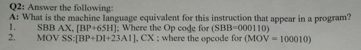 Q2: Answer the following:
A: What is the machine language equivalent for this instruction that appear in a program?
1.
SBB AX, [BP+65H]; Where the Op code for (SBB=000110)
MOV SS:[BP+DI+23A1], CX ; where the opcode for (MOV = 100010)
2.
