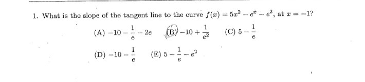 1. What is the slope of the tangent line to the curve f(x) = 5a2 - e* - e, at
a = -1?
(A) –10
e
(B) -10 + (C) 5 -
2e
e2
(D) -10
1
(E) 5
