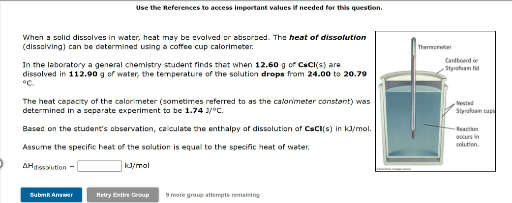 Use the References to access important values if needed for this question.
When a solid dissolves in water, heat may be evolved or absorbed. The heat of dissolution
(dissolving) can be determined using a coffee cup calorimeter.
Thermometer
Cardboard or
In the laboratory a general chemistry student finds that when 12.60 g of CsCl(s) are
- Styrofoam lid
dissolved in 112.90 g of water, the temperature of the solution drops from 24.00 to 20.79
°C.
The heat capacity of the calorimeter (sometimes referred to as the calorimeter constant) was
determined in a separate experiment to be 1.74 J/°C.
Nested
Styrofoam cups
Based on the student's observation, calculate the enthalpy of dissolution of CsCl(s) in kJ/mol.
Reaction
occurs in
solution.
Assume the specific heat of the solution is equal to the specific heat of water.
AHdissolution =
kJ/mol
Submit Answer
Retry Entire Group
9 more group attempts remaining
