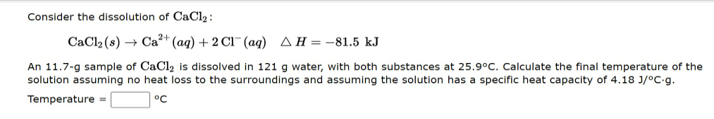 Consider the dissolution of CaCl2 :
CaCl2 (s) → Ca2+ (ag) + 2 C1-(ag) AH = -81.5 kJ
An 11.7-g sample of CaCl2 is dissolved in 121 g water, with both substances at 25.9°C. Calculate the final temperature of the
solution assuming no heat loss to the surroundings and assuming the solution has a specific heat capacity of 4.18 J/°C.g.
Temperature =
°C
