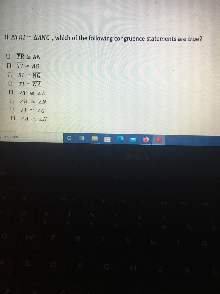 If ATRI AANG, which of the following congruence statements are true?
O TR AN
O TI AG
O RI NG
O TI = NA
ZT LA
ZR 쓴 ZN
LI = ZG
ZA = ZN
e to search
* FS
F6
F7
F9
F10
B
F11
3.
8
WE R
S D F
H
立
