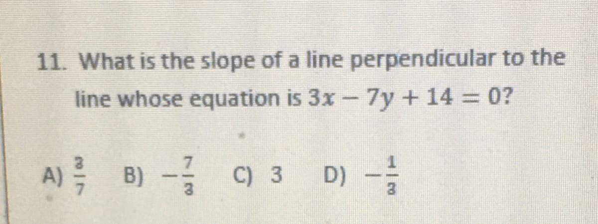 11. What is the slope of a line perpendicular to the
line whose equation is 3x- 7y+14 0?
A) B) -
C) 3
D) -
3
