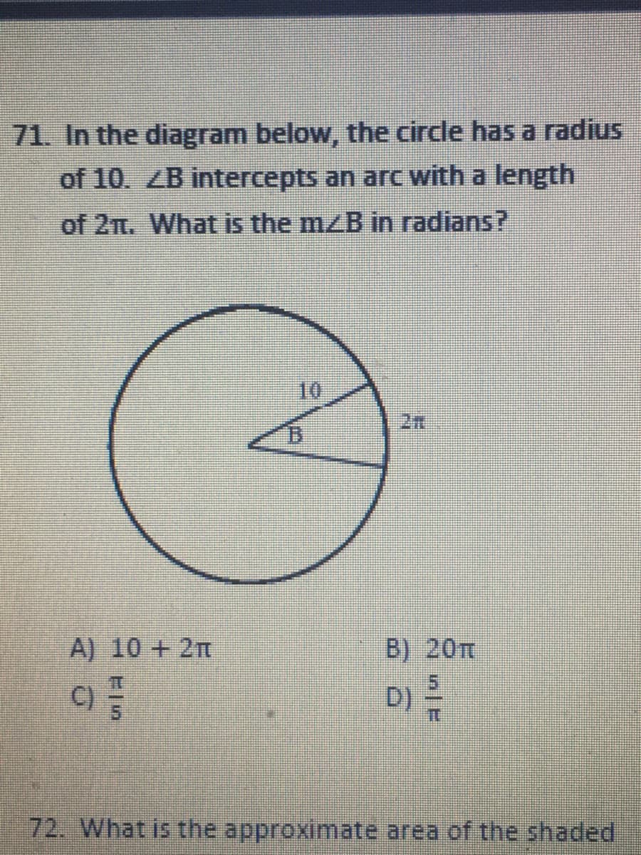 71. In the diagram below, the circle has a radius
of 10. ZB intercepts an arc with a length
of 2m. What is the mzB in radians?
10
2n
B.
A) 10 + 2T
B) 20T
C)
D)
72. What is the approximate area of the shaded
