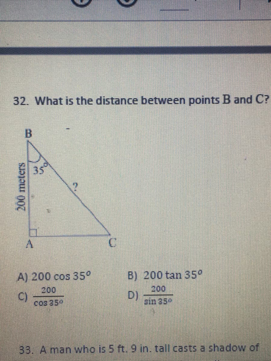 32. What is the distance between points B and C?
B
35
A) 200 cos 35°
B) 200 tan 35°
200
200
C)
Cos 359
D)
ain 35P
33. A man who is 5 ft. 9 in. tall casts a shadow of
200meters
