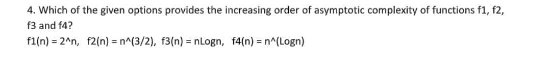 4. Which of the given options provides the increasing order of asymptotic complexity of functions f1, f2,
f3 and f4?
f1(n) = 2^n, f2(n) = n^(3/2), f3(n) = nLogn, f4(n) = n^(Logn)
