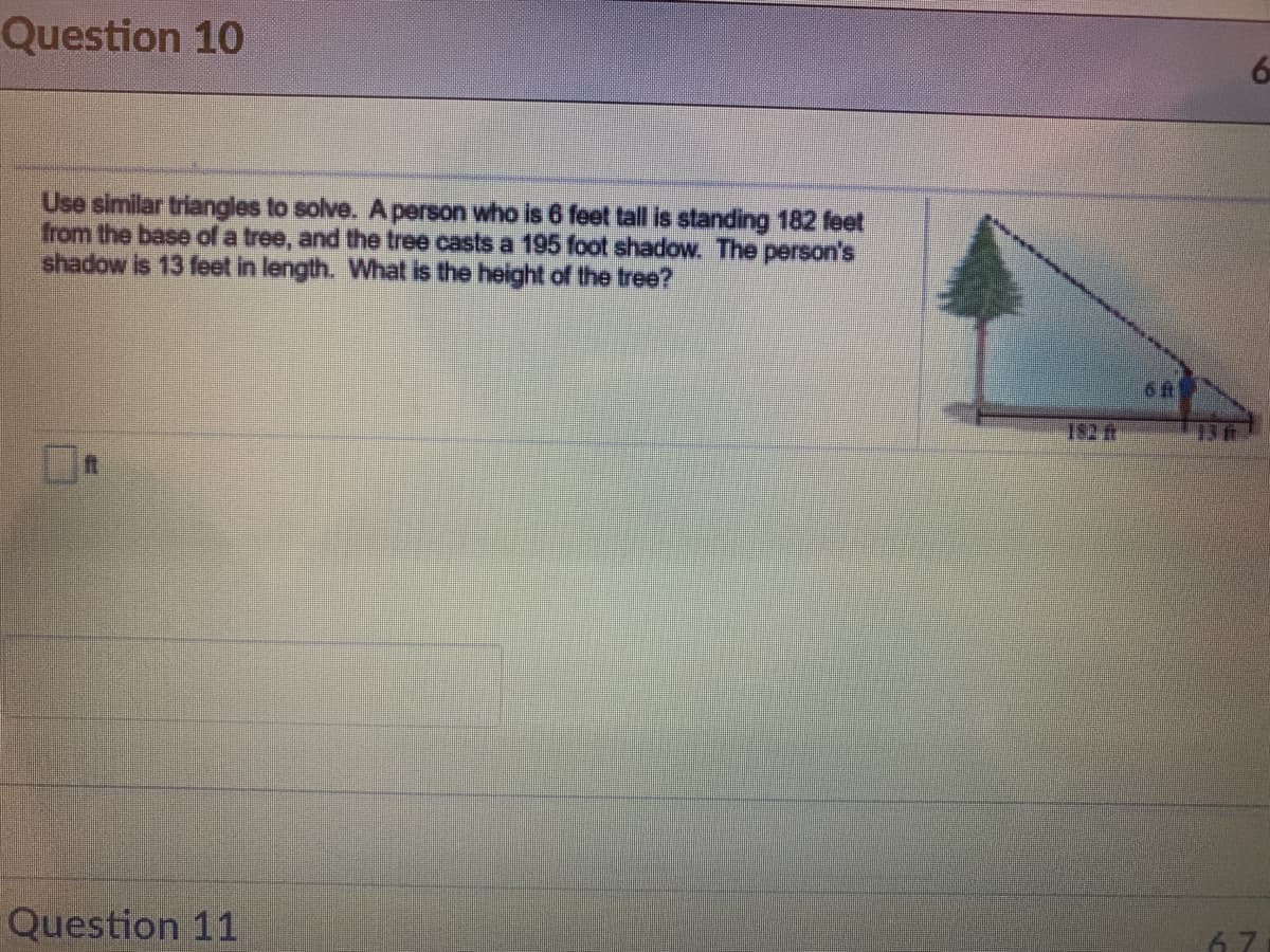 Question 10
6
Use similar triangles to solve. Aperson who is 6 feet tall is standing 182 feet
from the base of a tree, and the tree casts a 195 foot shadow. The person's
shadow is 13 feet in length. What is the height of the tree?
182 t
136
Question 11
67
