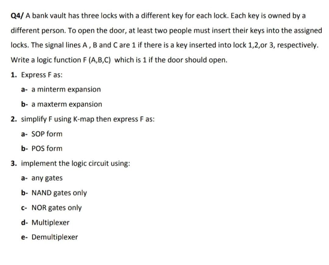 Q4/ A bank vault has three locks with a different key for each lock. Each key is owned by a
different person. To open the door, at least two people must insert their keys into the assigned
locks. The signal lines A, B and C are 1 if there is a key inserted into lock 1,2,or 3, respectively.
Write a logic function F (A,B,C) which is 1 if the door should open.
1. Express F as:
a- a minterm expansion
b- a maxterm expansion
2. simplify F using K-map then express F as:
a- SOP form
b- POS form
3. implement the logic circuit using:
a- any gates
b- NAND gates only
c- NOR gates only
d- Multiplexer
e- Demultiplexer
