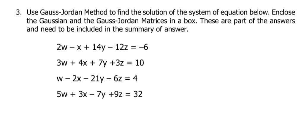 3. Use Gauss-Jordan Method to find the solution of the system of equation below. Enclose
the Gaussian and the Gauss-Jordan Matrices in a box. These are part of the answers
and need to be included in the summary of answer.
2w – x + 14y – 12z = -6
3w + 4x + 7y +3z = 10
w - 2x – 21y – 6z = 4
5w + 3x – 7y +9z = 32
