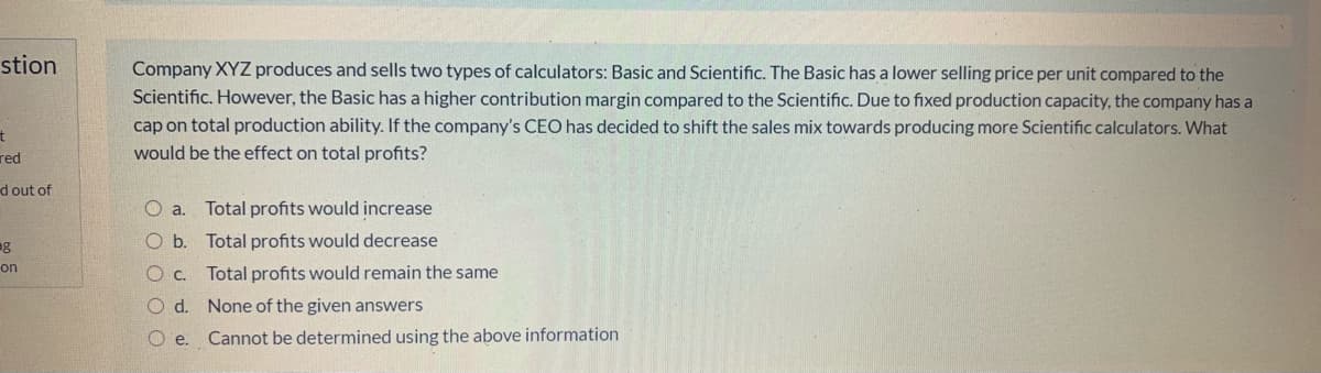 stion
Company XYZ produces and sells two types of calculators: Basic and Scientific. The Basic has a lower selling price per unit compared to the
Scientific. However, the Basic has a higher contribution margin compared to the Scientific. Due to fixed production capacity, the company has a
cap on total production ability. If the company's CEO has decided to shift the sales mix towards producing more Scientific calculators. What
red
would be the effect on total profits?
d out of
O a.
Total profits would increase
g
O b. Total profits would decrease
on
Oc.
Total profits would remain the same
O d. None of the given answers
O e.
Cannot be determined using the above information
