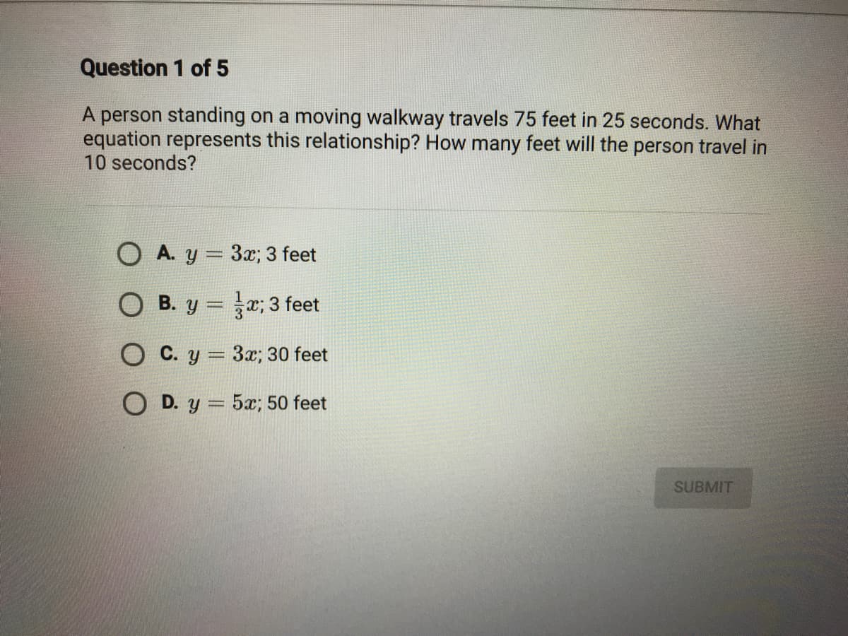 A person standing on a moving walkway travels 75 feet in 25 seconds. What
equation represents this relationship? How many feet will the person travel in
10 seconds?
O A. y = 3x; 3 feet
O B. y = ; 3 feet
O C. y = 3x; 30 feet
O D. y = 5x; 50 feet
