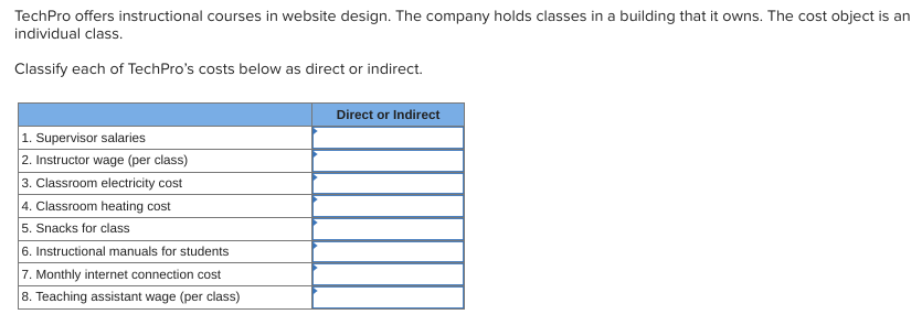 TechPro offers instructional courses in website design. The company holds classes in a building that it owns. The cost object is an
individual class.
Classify each of TechPro's costs below as direct or indirect.
1. Supervisor salaries
2. Instructor wage (per class)
3. Classroom electricity cost
4. Classroom heating cost
5. Snacks for class
6. Instructional manuals for students
7. Monthly internet connection cost
8. Teaching assistant wage (per class)
Direct or Indirect