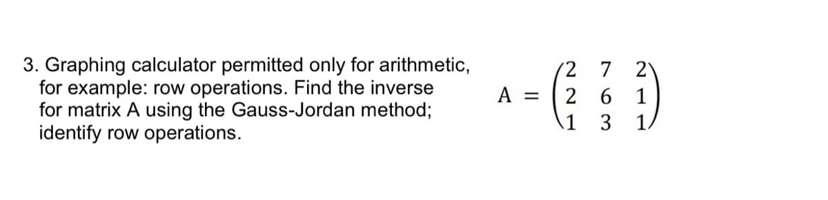 3. Graphing calculator permitted only for arithmetic,
for example: row operations. Find the inverse
for matrix A using the Gauss-Jordan method;
identify row operations.
A =
22
763
1 3
2
1