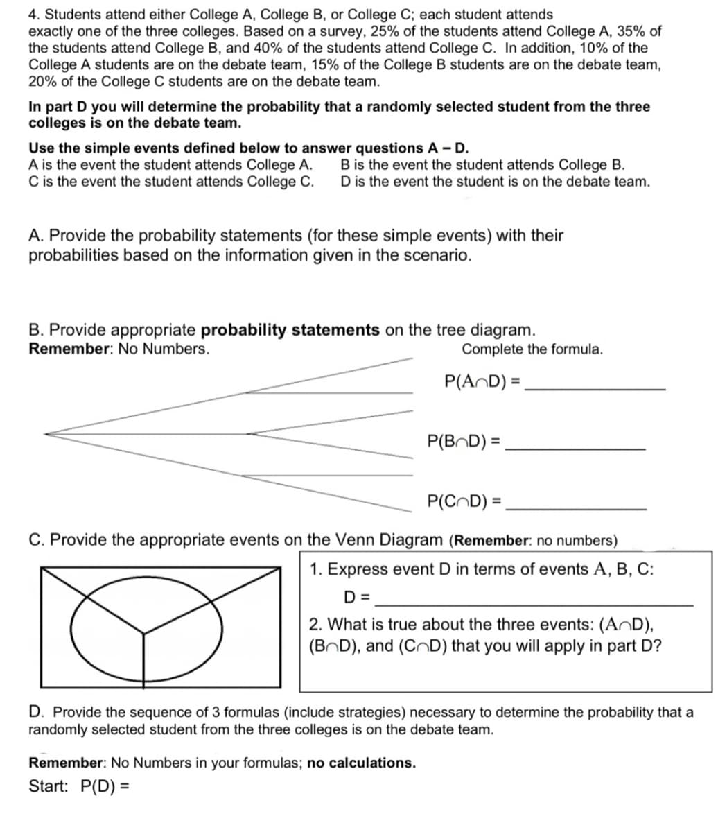 4. Students attend either College A, College B, or College C; each student attends
exactly one of the three colleges. Based on a survey, 25% of the students attend College A, 35% of
the students attend College B, and 40% of the students attend College C. In addition, 10% of the
College A students are on the debate team, 15% of the College B students are on the debate team,
20% of the College C students are on the debate team.
In part D you will determine the probability that a randomly selected student from the three
colleges is on the debate team.
Use the simple events defined below to answer questions A - D.
A is the event the student attends College A.
C is the event the student attends College C.
B is the event the student attends College B.
D is the event the student is on the debate team.
A. Provide the probability statements (for these simple events) with their
probabilities based on the information given in the scenario.
B. Provide appropriate probability statements on the tree diagram.
Remember: No Numbers.
r
Complete the formula.
P(AND) =
P(COD) =
C. Provide the appropriate events on the Venn Diagram (Remember: no numbers)
1. Express event D in terms of events A, B, C:
D =
2. What is true about the three events: (AD),
(BOD), and (CD) that you will apply in part D?
Remember: No Numbers in your formulas; no calculations.
Start: P(D) =
P(BOD) =
D. Provide the sequence of 3 formulas (include strategies) necessary to determine the probability that a
randomly selected student from the three colleges is on the debate team.
