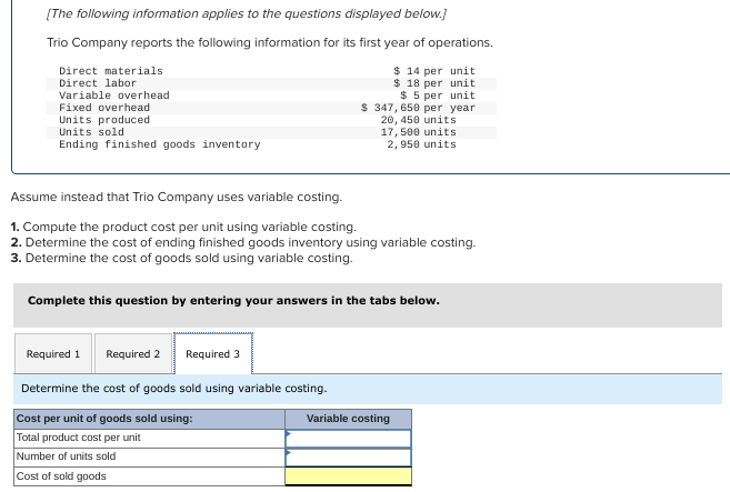 [The following information applies to the questions displayed below.]
Trio Company reports the following information for its first year of operations.
$ 14 per unit
$ 18 per unit
$5 per unit
$ 347, 650 per year
20, 450 units
17, 500 units
2,950 units
Direct materials
Direct labor
Variable overhead
Fixed overhead
Units produced
Units sold
Ending finished goods inventory
Assume instead that Trio Company uses variable costing.
1. Compute the product cost per unit using variable costing.
2. Determine the cost of ending finished goods inventory using variable costing.
3. Determine the cost of goods sold using variable costing.
Complete this question by entering your answers in the tabs below.
Required 1
Required 2
Determine the cost of goods sold using variable costing.
Cost per unit of goods sold using:
Total product cost per unit
Number of units sold
Cost of sold goods
Required 3
Variable costing