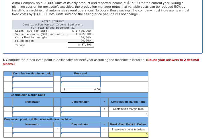 Astro Company sold 29,000 units of its only product and reported income of $37,800 for the current year. During a
planning session for next year's activities, the production manager notes that variable costs can be reduced 50% by
installing a machine that automates several operations. To obtain these savings, the company must increase its annual
fixed costs by $141,000. Total units sold and the selling price per unit will not change.
ASTRO COMPANY
Contribution Margin Income Statement
For Year Ended December 31
Sales ($50 per unit)
Variable costs ($48 per unit)
Contribution margin
Fixed costs
Income
1. Compute the break-even point in dollar sales for next year assuming the machine is installed. (Round your answers to 2 decimal
places.)
Contribution Margin per unit
Contribution Margin Ratio
Numerator:
1
"
$
$ 1,450,000
1,392,000
58,000
20, 200
$ 37,800
Break-even point in dollar sales with new machine:
Numerator:
I
1
Proposed
Denominator:
Denominator:
0.00
= Contribution Margin Ratio
= Contribution margin ratio
Break-Even Point in Dollars
Break-even point in dollars
0