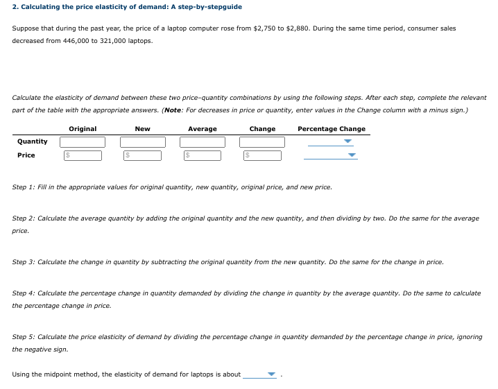 2. Calculating the price elasticity of demand: A step-by-stepguide
Suppose that during the past year, the price of a laptop computer rose from $2,750 to $2,880. During the same time period, consumer sales
decreased from 446,000 to 321,000 laptops.
Calculate the elasticity of demand between these two price-quantity combinations by using the following steps. After each step, complete the relevant
part of the table with the appropriate answers. (Note: For decreases in price or quantity, enter values in the Change column with a minus sign.)
Original
New
Average
Change
Percentage Change
Quantity
Price
Step 1: Fill in the appropriate values for original quantity, new quantity, original price, and new price.
Step 2: Calculate the average quantity by adding the original quantity and the new quantity, and then dividing by two. Do the same for the average
price.
Step 3: Calculate the change in quantity by subtracting the original quantity from the new quantity. Do the same for the change in price.
Step 4: Calculate the percentage change in quantity demanded by dividing the change in quantity by the average quantity. Do the same to calculate
the percentage change in price.
Step 5: Calculate the price elasticity of demand by dividing the percentage change in quantity demanded by the percentage change in price, ignoring
the negative sign.
Using the midpoint method, the elasticity of demand for laptops is about
