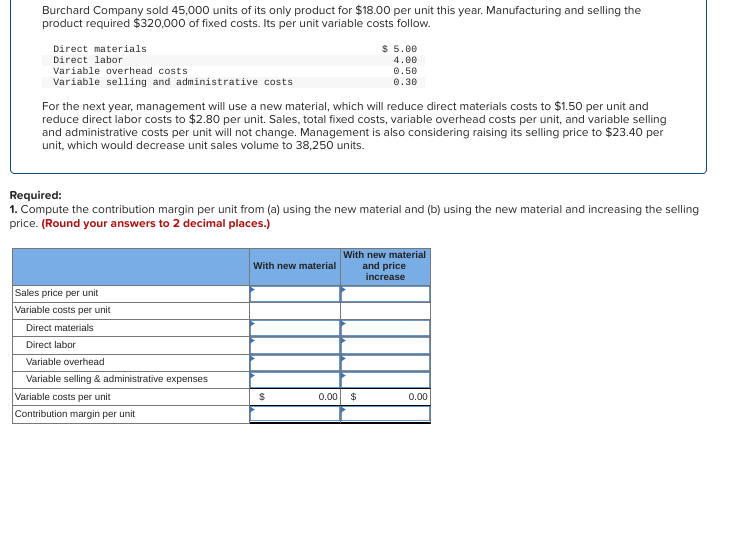 Burchard Company sold 45,000 units of its only product for $18.00 per unit this year. Manufacturing and selling the
product required $320,000 of fixed costs. Its per unit variable costs follow.
Direct materials
Direct labor
Variable overhead costs
Variable selling and administrative costs
For the next year, management will use a new material, which will reduce direct materials costs to $1.50 per unit and
reduce direct labor costs to $2.80 per unit. Sales, total fixed costs, variable overhead costs per unit, and variable selling
and administrative costs per unit will not change. Management is also considering raising its selling price to $23.40 per
unit, which would decrease unit sales volume to 38,250 units.
Required:
1. Compute the contribution margin per unit from (a) using the new material and (b) using the new material and increasing the selling
price. (Round your answers to 2 decimal places.)
Sales price per unit
Variable costs per unit
Direct materials
Direct labor
Variable overhead
Variable selling & administrative expenses
Variable costs per unit
Contribution margin per unit
With new material
$ 5.00
4.00
0.50
0.30
$
With new material
and price
increase
0.00 $
0.00