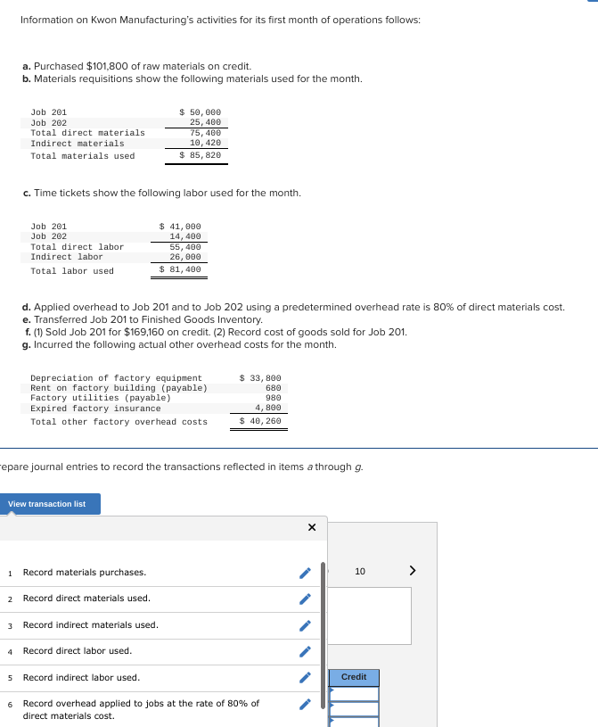 Information on Kwon Manufacturing's activities for its first month of operations follows:
1
a. Purchased $101,800 of raw materials on credit.
b. Materials requisitions show the following materials used for the month.
Job 201
Job 202
Total direct materials
Indirect materials
Total materials used
3
4
c. Time tickets show the following labor used for the month.
Job 201
Job 202
Total direct labor.
Indirect labor
Total labor used
View transaction list
$ 50,000
25, 400
75, 400
10, 420
$ 85, 820
Record materials purchases.
2 Record direct materials used.
$ 41,000
14, 400
d. Applied overhead to Job 201 and to Job 202 using a predetermined overhead rate is 80% of direct materials cost.
e. Transferred Job 201 to Finished Goods Inventory.
f. (1) Sold Job 201 for $169,160 on credit. (2) Record cost of goods sold for Job 201.
g. Incurred the following actual other overhead costs for the month.
repare journal entries to record the transactions reflected in items a through g.
55,400
26,000
$ 81,400
Depreciation of factory equipment
Rent on factory building (payable)
Factory utilities (payable)
Expired factory insurance
Total other factory overhead costs
$ 33,800
680
980
4,800
$ 40, 260
Record indirect materials used.
Record direct labor used.
5 Record indirect labor used.
6 Record overhead applied to jobs at the rate of 80% of
direct materials cost.
X
10
Credit