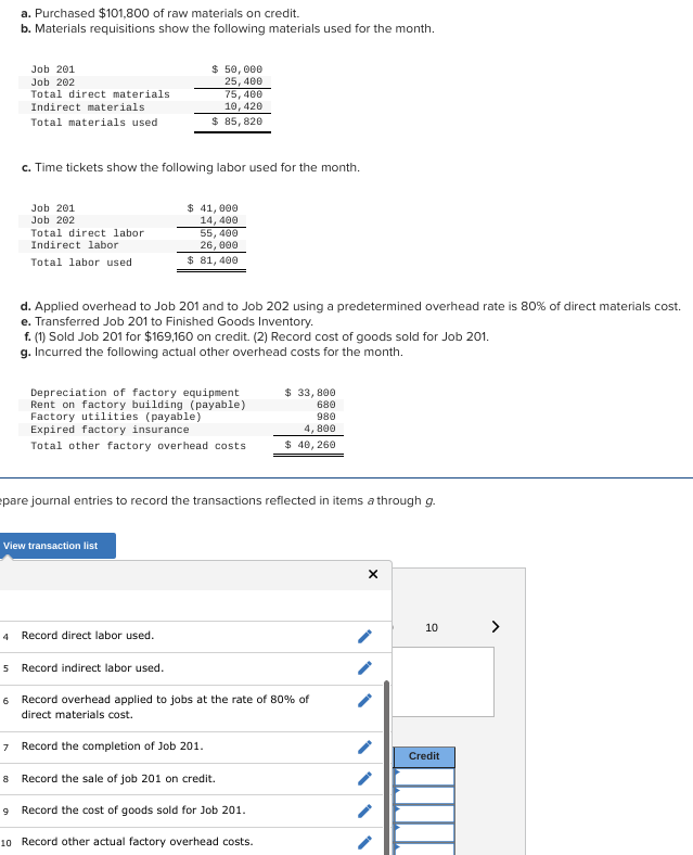 a. Purchased $101,800 of raw materials on credit.
b. Materials requisitions show the following materials used for the month.
Job 201
Job 202
Total direct materials.
Indirect materials
Total materials used
4
c. Time tickets show the following labor used for the month.
Job 201
Job 202
Total direct labor
Indirect labor
Total labor used
$ 50,000
25, 400
75,400
10, 420
$ 85, 820
$ 41,000
14,400
d. Applied overhead to Job 201 and to Job 202 using a predetermined overhead rate is 80% of direct materials cost.
e. Transferred Job 201 to Finished Goods Inventory.
View transaction list
55,400
26,000
$ 81,400
f. (1) Sold Job 201 for $169,160 on credit. (2) Record cost of goods sold for Job 201.
g. Incurred the following actual other overhead costs for the month.
Depreciation of factory equipment
Rent on factory building (payable)
Factory utilities (payable)
Expired factory insurance
Total other factory overhead costs
Record direct labor used.
pare journal entries to record the transactions reflected in items a through g.
$ 33, 800
680
980
4,800
$ 40, 260
5 Record indirect labor used.
6 Record overhead applied to jobs at the rate of 80% of
direct materials cost.
7
Record the completion of Job 201.
8 Record the sale of job 201 on credit.
9 Record the cost of goods sold for Job 201.
10
Record other actual factory overhead costs.
X
10
Credit