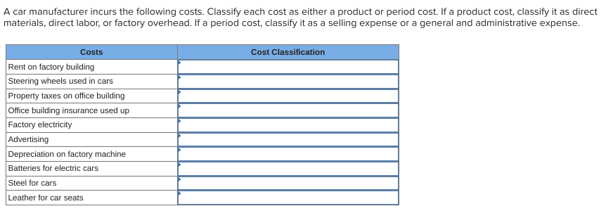 A car manufacturer incurs the following costs. Classify each cost as either a product or period cost. If a product cost, classify it as direct
materials, direct labor, or factory overhead. If a period cost, classify it as a selling expense or a general and administrative expense.
Costs
Rent on factory building
Steering wheels used in cars
Property taxes on office building
Office building insurance used up
Factory electricity
Advertising
Depreciation on factory machine
Batteries for electric cars
Steel for cars
Leather for car seats
Cost Classification