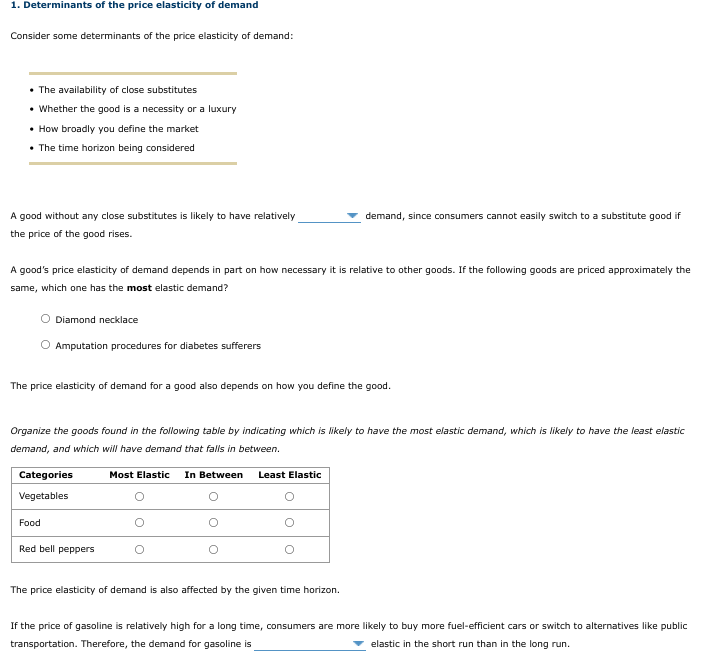 1. Determinants of the price elasticity of demand
Consider some determinants of the price elasticity of demand:
• The availability of close substitutes
• Whether the good is a necessity or a luxury
• How broadly you define the market
• The time horizon being considered
A good without any close substitutes is likely to have relatively
demand, since consumers cannot easily switch to a substitute good if
the price of the good rises.
A good's price elasticity of demand depends in part on how necessary it is relative to other goods. If the following goods are priced approximately the
same, which one has the most elastic demand?
Diamond necklace
Amputation procedures for diabetes sufferers
The price elasticity of demand for a good also depends on how you define the good.
Organize the goods found in the following table by indicating which is likely to have the most elastic demand, which is likely to have the least elastic
demand, and which will have demand that falls in between.
Categories
Most Elastic
In Between
Least Elastic
Vegetables
Food
Red bell peppers
The price elasticity of demand is also affected by the given time horizon.
If the price of gasoline is relatively high for a long time, consumers are more likely to buy more fuel-efficient cars or switch to alternatives like public
transportation. Therefore, the demand for gasoline is
elastic in the short run than in the long run.
