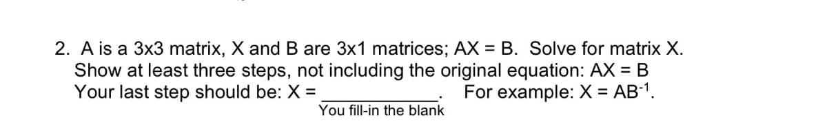 2. A is a 3x3 matrix, X and B are 3x1 matrices; AX = B. Solve for matrix X.
Show at least three steps, not including the original equation: AX = B
Your last step should be: X =
For example: X = AB-¹.
You fill-in the blank