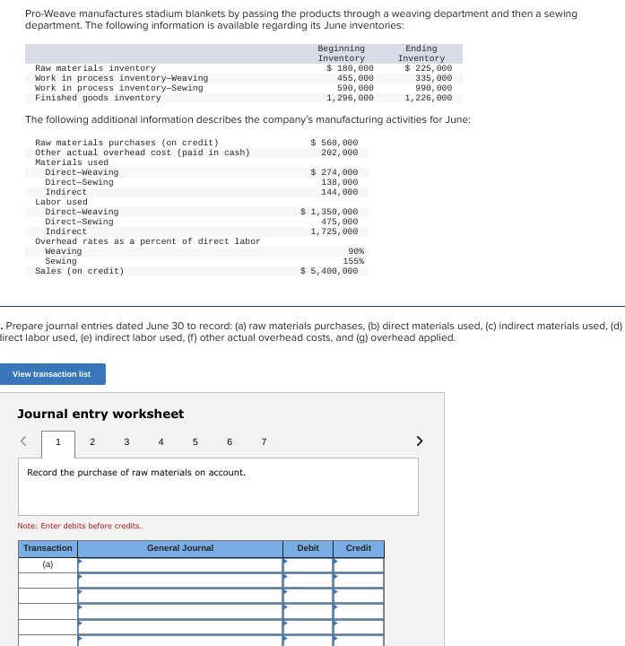 Pro-Weave manufactures stadium blankets by passing the products through a weaving department and then a sewing
department. The following information is available regarding its June inventories:
Raw materials inventory
Work in process inventory-Weaving
Work in process inventory-Sewing
Finished goods inventory
Direct-Weaving
Direct-Sewing
Indirect
The following additional information describes the company's manufacturing activities for June:
Raw materials purchases (on credit)
Other actual overhead cost (paid in cash)
Materials used
Labor used
Direct-Weaving
Direct-Sewing
Indirect
Overhead rates as a percent of direct labor
Weaving
Sewing
Sales (on credit)
View transaction list
Journal entry worksheet
<
1 2 3 4 5
Record the purchase of raw materials on account.
Note: Enter debits before credits.
Transaction
(a)
. Prepare journal entries dated June 30 to record: (a) raw materials purchases, (b) direct materials used, (c) indirect materials used, (d)
direct labor used, (e) indirect labor used, (f) other actual overhead costs, and (g) overhead applied.
6
General Journal
Beginning
Inventory
$ 180,000
455,000
590,000
1, 296, 000
7
$ 560,000
202,000
$ 274,000
138,000
144,000
$ 1,350,000
475,000
1,725,000
90%
155%
$ 5,400,000
Debit
Ending
Inventory
$ 225,000
335,000
990,000
1,226,000
Credit