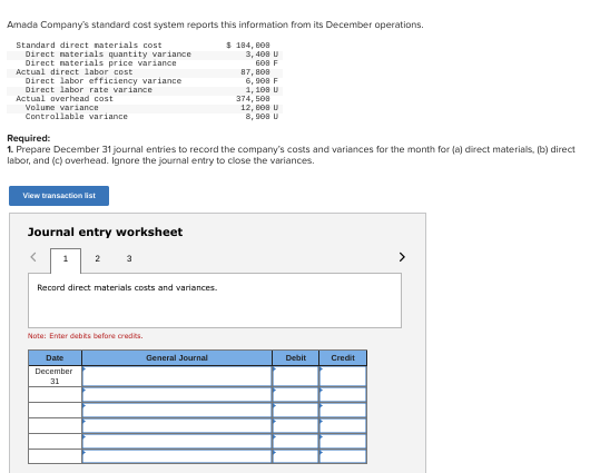 Amada Company's standard cost system reports this information from its December operations.
$ 184,808
Standard direct materials cost
Direct materials quantity variance
Direct materials price variance
Actual direct labor cost
Direct labor efficiency variance
Direct labor rate variance
Actual overhead cost
Volume variance
Controllable variance
View transaction list
Required:
1. Prepare December 31 journal entries to record the company's costs and variances for the month for (a) direct materials, (b) direct
labor, and (c) overhead. Ignore the journal entry to close the variances.
Journal entry worksheet
1
2
3
Record direct materials costs and variances.
Note: Enter debits before credits.
Date
December
31
3, 408 U
608 F
87,808
6,908 F
1, 108 U
508
12, 808 U
8, 908 U
General Journal
374,
Debit
Credit
>