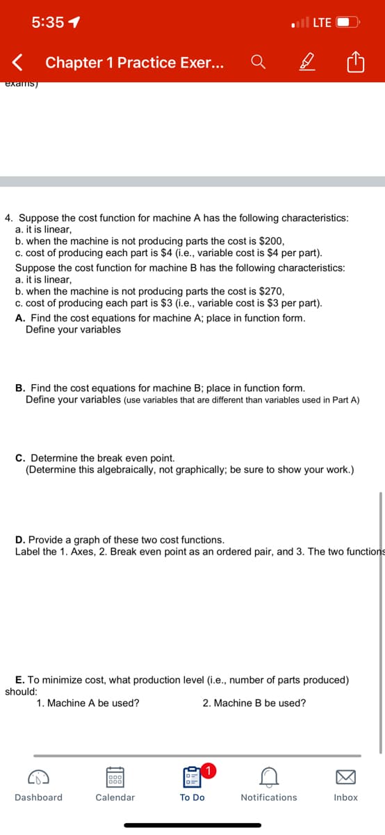 5:35 1
< Chapter 1 Practice Exer...
D
exams
4. Suppose the cost function for machine A has the following characteristics:
a. it is linear,
b. when the machine is not producing parts the cost is $200,
c. cost of producing each part is $4 (i.e., variable cost is $4 per part).
Suppose the cost function for machine B has the following characteristics:
a. it is linear,
b. when the machine is not producing parts the cost is $270,
c. cost of producing each part is $3 (i.e., variable cost is $3 per part).
A. Find the cost equations for machine A; place in function form.
Define your variables
B. Find the cost equations for machine B; place in function form.
Define your variables (use variables that are different than variables used in Part A)
C. Determine the break even point.
(Determine this algebraically, not graphically; be sure to show your work.)
D. Provide a graph of these two cost functions.
Label the 1. Axes, 2. Break even point as an ordered pair, and 3. The two functions
E. To minimize cost, what production level (i.e., number of parts produced)
should:
1. Machine A be used?
2. Machine B be used?
Inbox
Dashboard
188
Calendar
To Do
D
Notifications
LTE