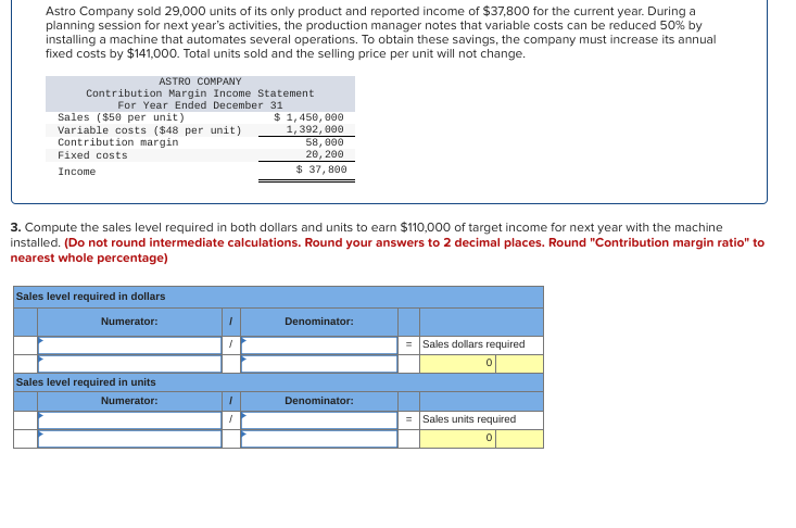 Astro Company sold 29,000 units of its only product and reported income of $37,800 for the current year. During a
planning session for next year's activities, the production manager notes that variable costs can be reduced 50% by
installing a machine that automates several operations. To obtain these savings, the company must increase its annual
fixed costs by $141,000. Total units sold and the selling price per unit will not change.
ASTRO COMPANY
Contribution Margin Income Statement
For Year Ended December 31
Sales ($50 per unit)
Variable costs ($48 per unit)
Contribution margin
Fixed costs
Income
3. Compute the sales level required in both dollars and units to earn $110,000 of target income for next year with the machine
installed. (Do not round intermediate calculations. Round your answers to 2 decimal places. Round "Contribution margin ratio" to
nearest whole percentage)
Sales level required in dollars
Numerator:
Sales level required in units
Numerator:
$ 1,450,000
1,392,000
58,000
20, 200
$ 37,800
1
Denominator:
Denominator:
= Sales dollars required
= Sales units required
0
