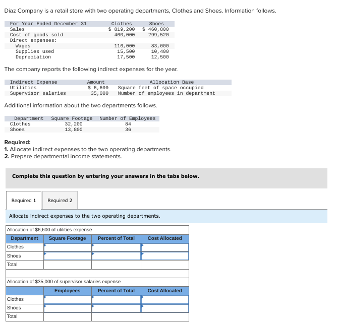 Diaz Company is a retail store with two operating departments, Clothes and Shoes. Information follows.
For Year Ended December 31
Sales
Cost of goods sold
Direct expenses:
Wages
Supplies used
Depreciation
Clothes
$ 819, 200
460,000
83,000
10, 400
12,500
The company reports the following indirect expenses for the year.
Allocation Base
Square feet of space occupied
Number of employees in department
116,000
15,500
17,500
Indirect Expense
Amount
Utilities
Supervisor salaries
$ 6,600
35,000
Additional information about the two departments follows.
Department Square Footage Number of Employees
Clothes
84
Shoes
32, 200
13,800
36
Required:
1. Allocate indirect expenses to the two operating departments.
2. Prepare departmental income statements.
Clothes
Shoes
Total
Complete this question by entering your answers in the tabs below.
Shoes
$ 460, 800
299, 520
Required 1 Required 2
Allocate indirect expenses to the two operating departments.
Allocation of $6,600 of utilities expense
Department Square Footage
Clothes
Shoes
Total
Percent of Total
Allocation of $35,000 of supervisor salaries expense
Employees
Percent of Total
Cost Allocated
Cost Allocated