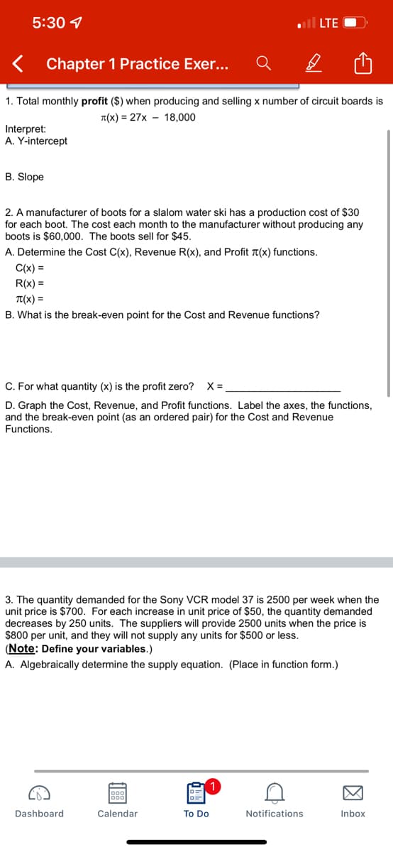 5:30
LTE )
< Chapter 1 Practice Exer...
B
1. Total monthly profit ($) when producing and selling x number of circuit boards is
T(x)=27x 18,000
Interpret:
A. Y-intercept
B. Slope
2. A manufacturer of boots for a slalom water ski has a production cost of $30
for each boot. The cost each month to the manufacturer without producing any
boots is $60,000. The boots sell for $45.
A. Determine the Cost C(x), Revenue R(x), and Profit (x) functions.
C(x) =
R(x) =
T(X) =
B. What is the break-even point for the Cost and Revenue functions?
C. For what quantity (x) is the profit zero? X =
D. Graph the Cost, Revenue, and Profit functions. Label the axes, the functions,
and the break-even point (as an ordered pair) for the Cost and Revenue
Functions.
3. The quantity demanded for the Sony VCR model 37 is 2500 per week when the
unit price is $700. For each increase in unit price of $50, the quantity demanded
decreases by 250 units. The suppliers will provide 2500 units when the price is
$800 per unit, and they will not supply any units for $500 or less.
(Note: Define your variables.)
A. Algebraically determine the supply equation. (Place in function form.)
M
Dashboard
To Do
Inbox
88
Calendar
C
Notifications