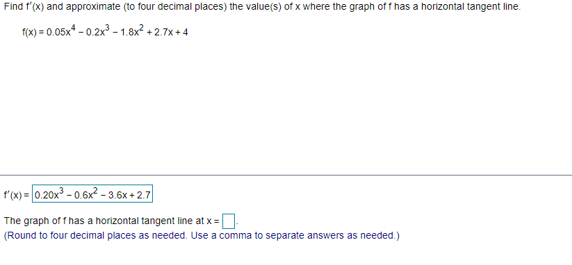 Find f'(X) and approximate (to four decimal places) the value(s) of x where the graph of f has a horizontal tangent line.
f(x) = 0.05x* - 0.2x³ – 1.8x? + 2.7x + 4
%3D
f'(x) = 0.20x - 0.6x² – 3.6x + 2.7
The graph of f has a horizontal tangent line at x =
(Round to four decimal places as needed. Use a comma to separate answers as needed.)
