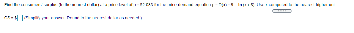 Find the consumers' surplus (to the nearest dollar) at a price level of p = $2.083 for the price-demand equation p = D(x) = 9 - In (x+ 6). Use x computed to the nearest higher unit.
Cs = $ (Simplify your answer. Round to the nearest dollar as needed.)
