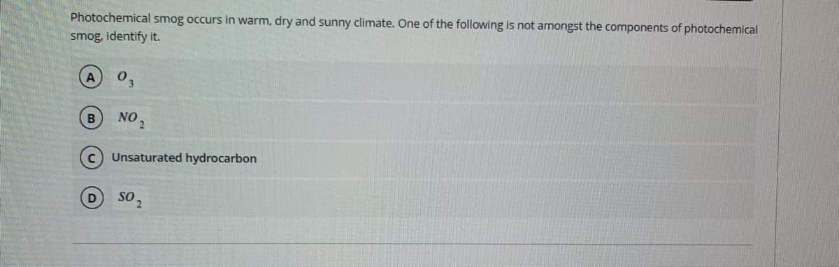 Photochemical smog occurs in warm, dry and sunny climate. One of the following is not amongst the components of photochemical
smog, identify it.
NO 2
B
c) Unsaturated hydrocarbon
sO
2.

