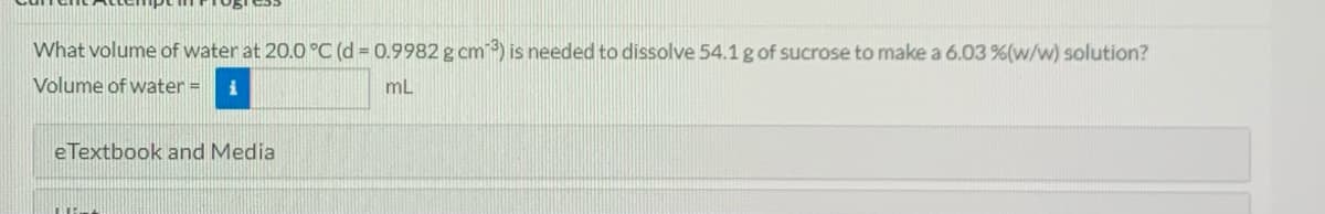 What volume of water at 20.0 °C (d 0.9982 g cm) is needed to dissolve 54.1 g of sucrose to make a 6.03 %(w/w) solution?
Volume of water =
mL
eTextbook and Media
