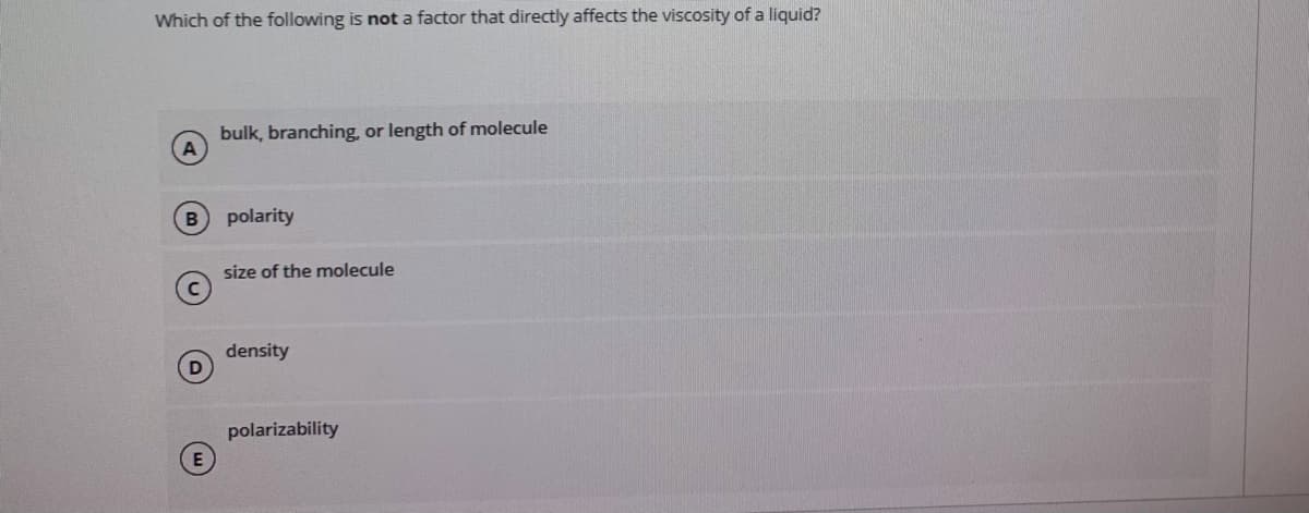 Which of the following is not a factor that directly affects the viscosity of a liquid?
bulk, branching, or length of molecule
polarity
size of the molecule
density
polarizability
