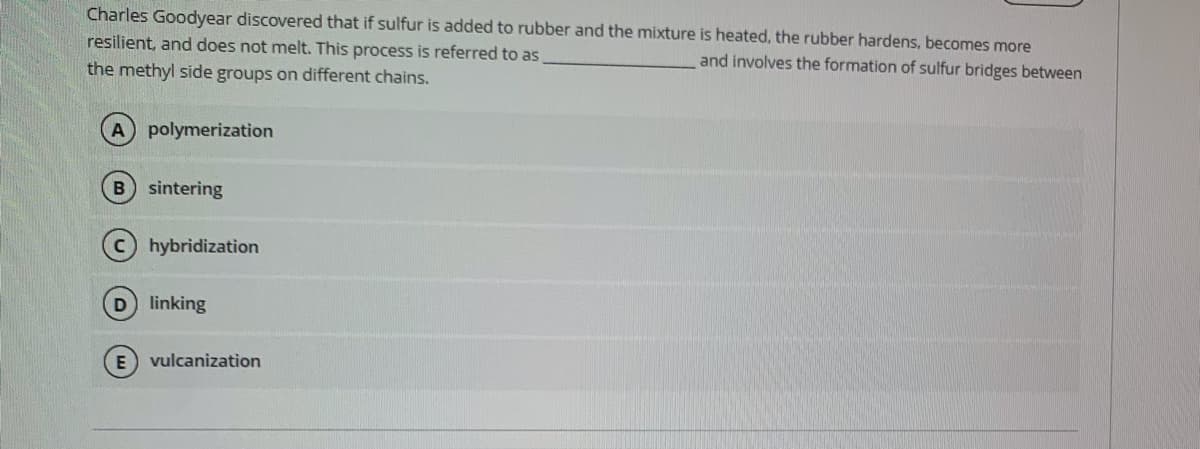 Charles Goodyear discovered that if sulfur is added to rubber and the mixture is heated, the rubber hardens, becomes more
resilient, and does not melt. This process is referred to as
and involves the formation of sulfur bridges between
the methyl side groups on different chains.
A polymerization
sintering
c hybridization
D linking
E) vulcanization
